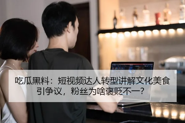 吃瓜黑料：短视频达人转型讲解文化美食引争议，粉丝为啥褒贬不一？